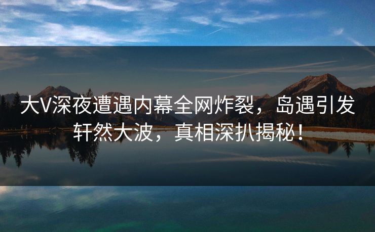 大V深夜遭遇内幕全网炸裂,岛遇引发轩然大波,真相深扒揭秘! 大V深夜遭遇内幕全网炸裂,岛遇引发轩然大波,真相深扒揭秘!